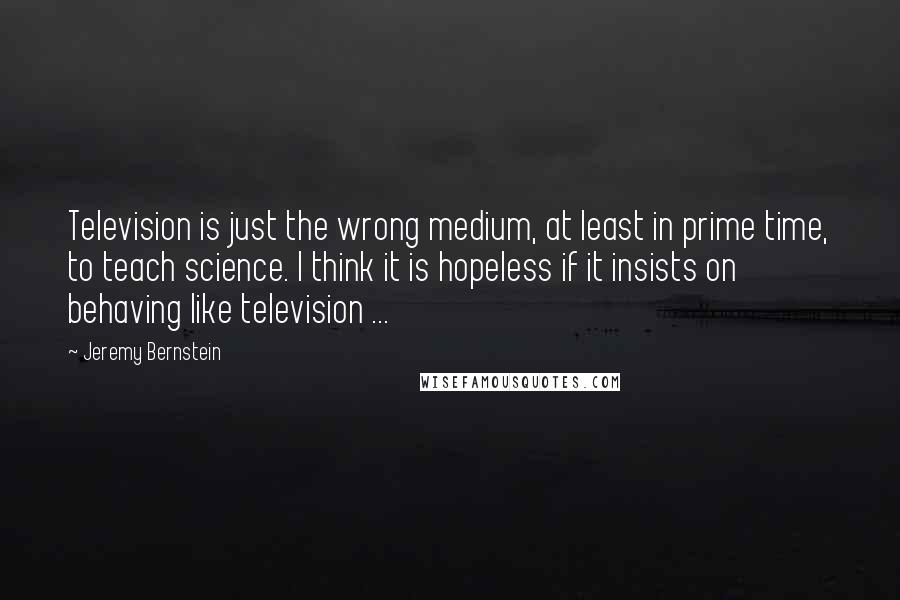 Jeremy Bernstein Quotes: Television is just the wrong medium, at least in prime time, to teach science. I think it is hopeless if it insists on behaving like television ...