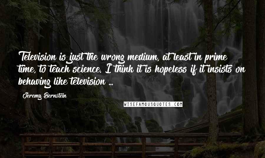 Jeremy Bernstein Quotes: Television is just the wrong medium, at least in prime time, to teach science. I think it is hopeless if it insists on behaving like television ...