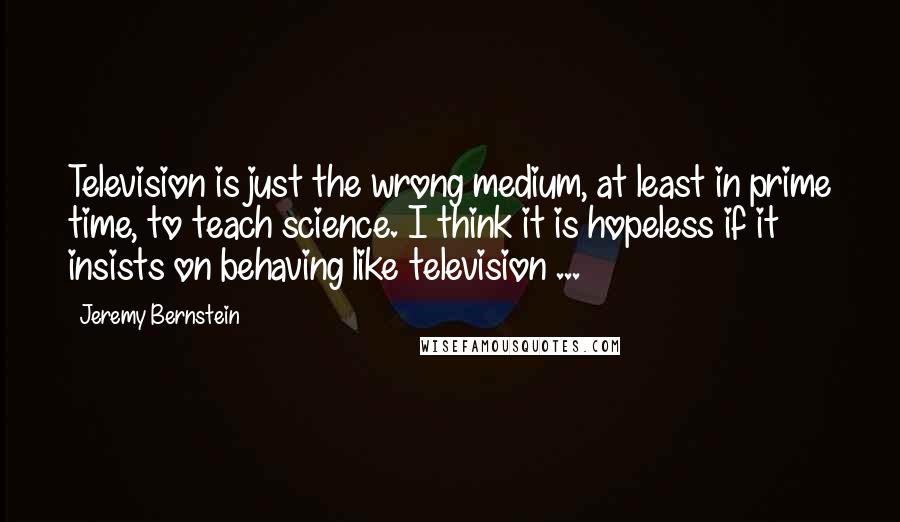 Jeremy Bernstein Quotes: Television is just the wrong medium, at least in prime time, to teach science. I think it is hopeless if it insists on behaving like television ...