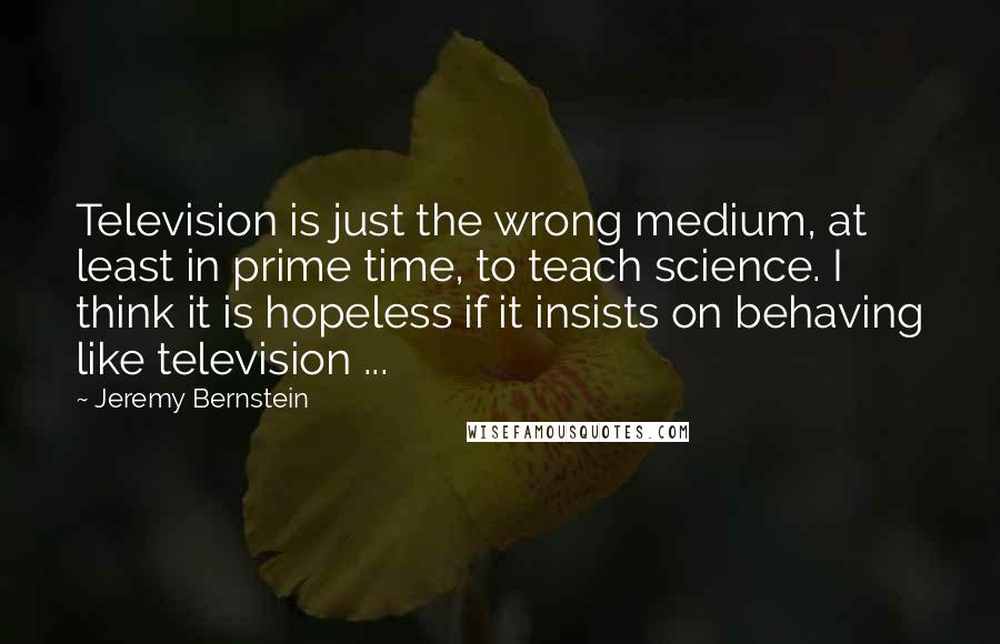 Jeremy Bernstein Quotes: Television is just the wrong medium, at least in prime time, to teach science. I think it is hopeless if it insists on behaving like television ...