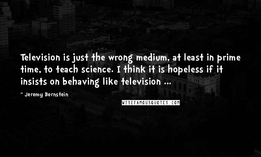 Jeremy Bernstein Quotes: Television is just the wrong medium, at least in prime time, to teach science. I think it is hopeless if it insists on behaving like television ...