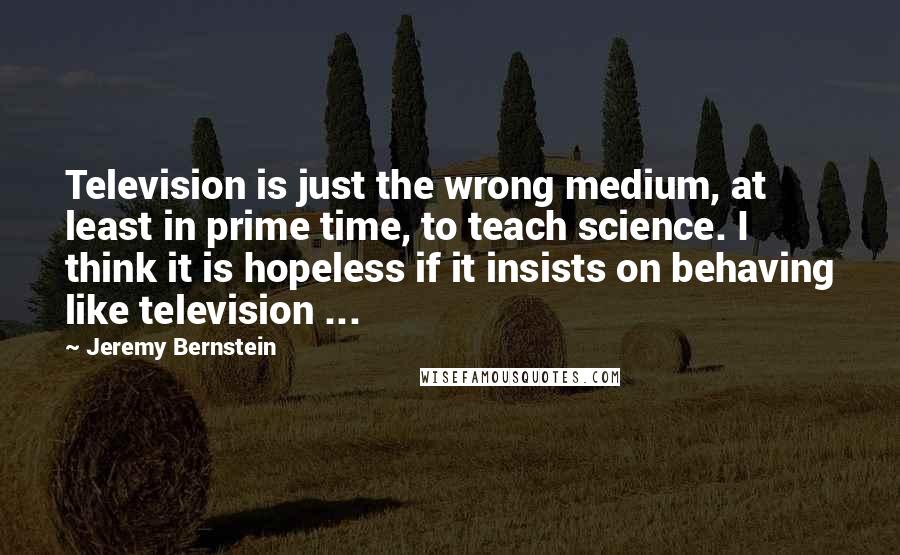 Jeremy Bernstein Quotes: Television is just the wrong medium, at least in prime time, to teach science. I think it is hopeless if it insists on behaving like television ...