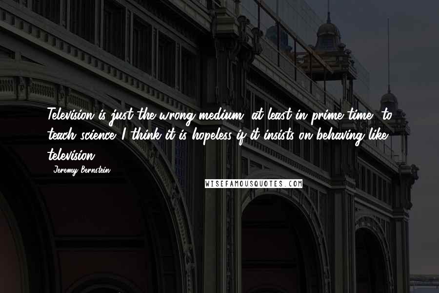 Jeremy Bernstein Quotes: Television is just the wrong medium, at least in prime time, to teach science. I think it is hopeless if it insists on behaving like television ...