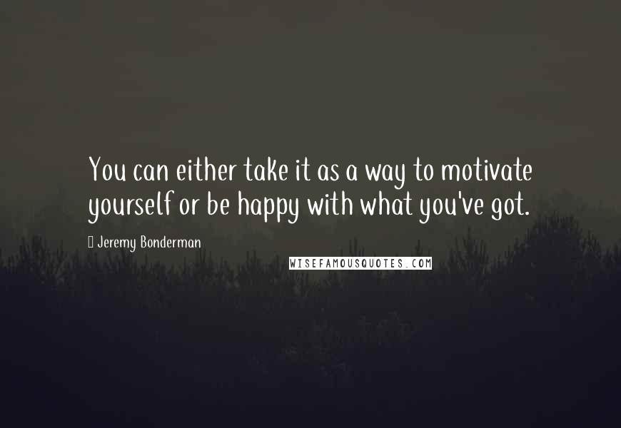 Jeremy Bonderman Quotes: You can either take it as a way to motivate yourself or be happy with what you've got.