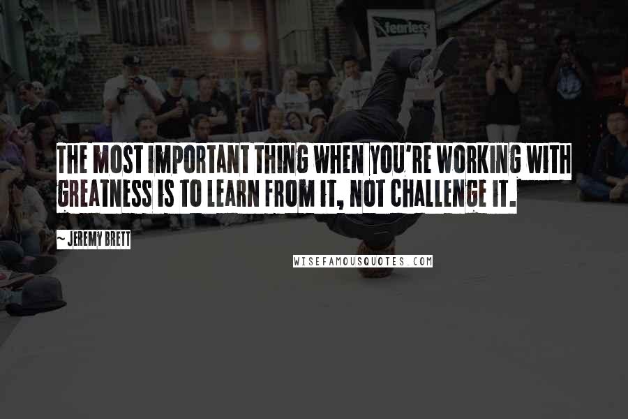 Jeremy Brett Quotes: The most important thing when you're working with greatness is to learn from it, not challenge it.