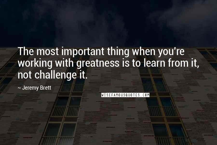 Jeremy Brett Quotes: The most important thing when you're working with greatness is to learn from it, not challenge it.