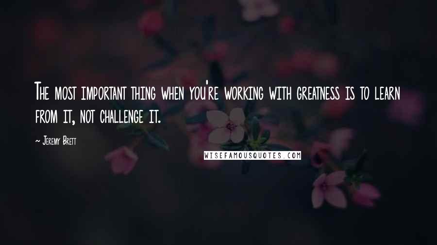 Jeremy Brett Quotes: The most important thing when you're working with greatness is to learn from it, not challenge it.