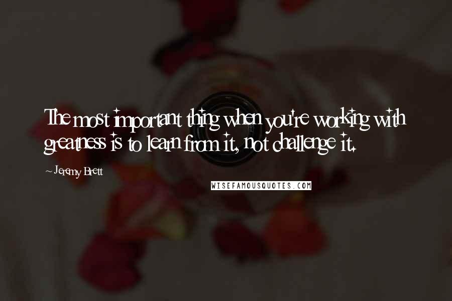 Jeremy Brett Quotes: The most important thing when you're working with greatness is to learn from it, not challenge it.