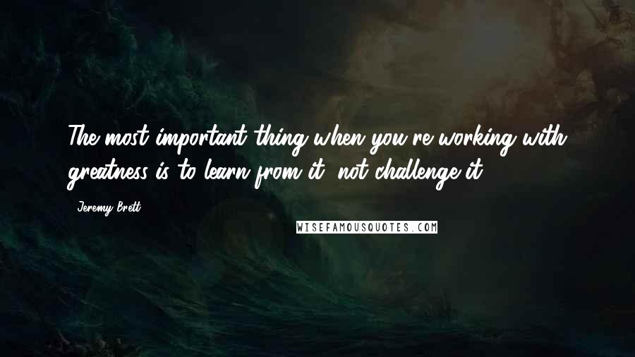 Jeremy Brett Quotes: The most important thing when you're working with greatness is to learn from it, not challenge it.