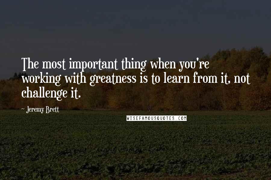 Jeremy Brett Quotes: The most important thing when you're working with greatness is to learn from it, not challenge it.