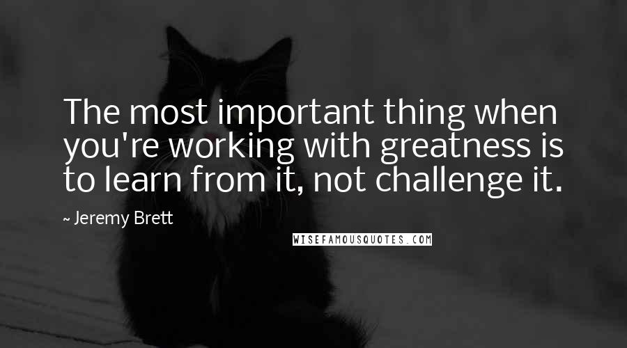 Jeremy Brett Quotes: The most important thing when you're working with greatness is to learn from it, not challenge it.