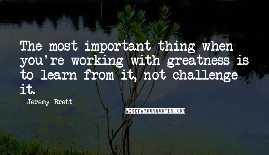 Jeremy Brett Quotes: The most important thing when you're working with greatness is to learn from it, not challenge it.