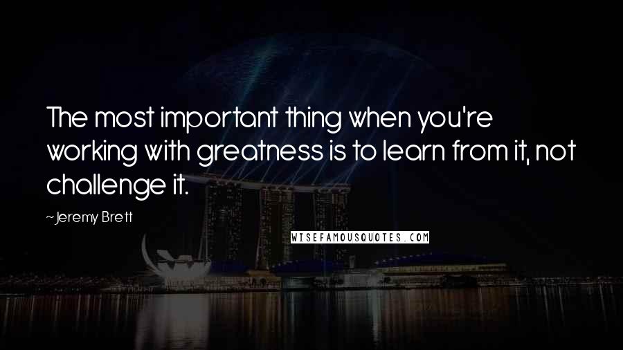 Jeremy Brett Quotes: The most important thing when you're working with greatness is to learn from it, not challenge it.