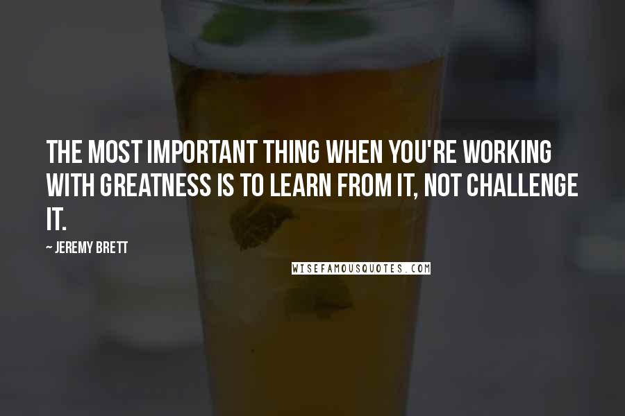 Jeremy Brett Quotes: The most important thing when you're working with greatness is to learn from it, not challenge it.