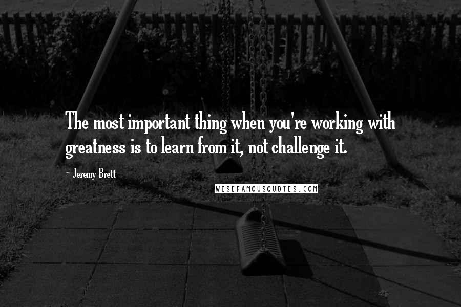 Jeremy Brett Quotes: The most important thing when you're working with greatness is to learn from it, not challenge it.