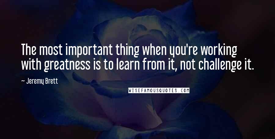 Jeremy Brett Quotes: The most important thing when you're working with greatness is to learn from it, not challenge it.