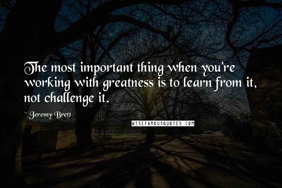 Jeremy Brett Quotes: The most important thing when you're working with greatness is to learn from it, not challenge it.