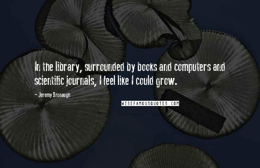 Jeremy Bronaugh Quotes: In the library, surrounded by books and computers and scientific journals, I feel like I could grow.