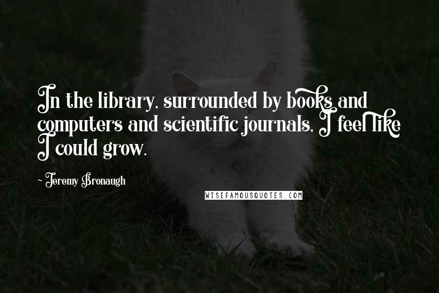 Jeremy Bronaugh Quotes: In the library, surrounded by books and computers and scientific journals, I feel like I could grow.