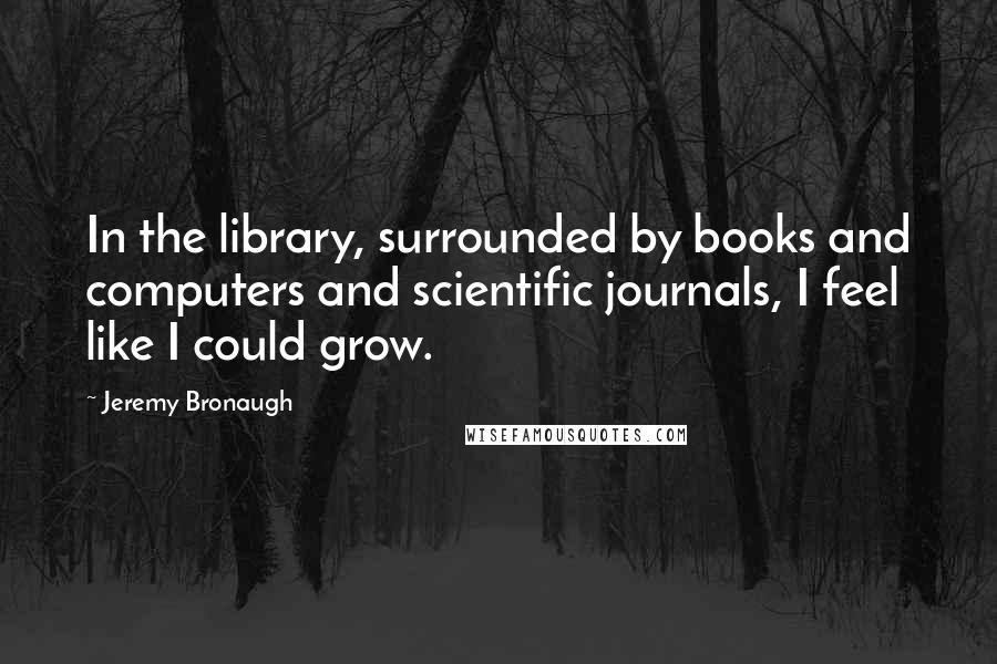 Jeremy Bronaugh Quotes: In the library, surrounded by books and computers and scientific journals, I feel like I could grow.