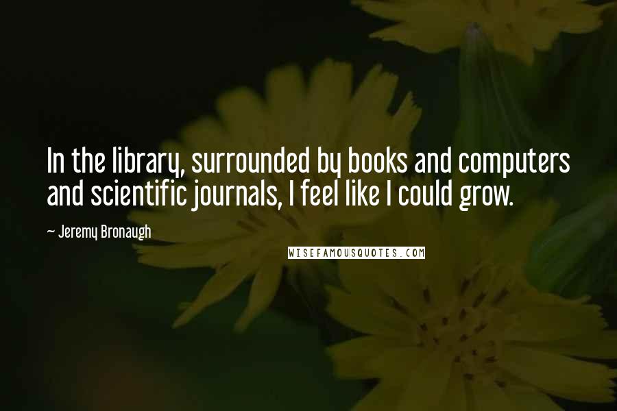 Jeremy Bronaugh Quotes: In the library, surrounded by books and computers and scientific journals, I feel like I could grow.