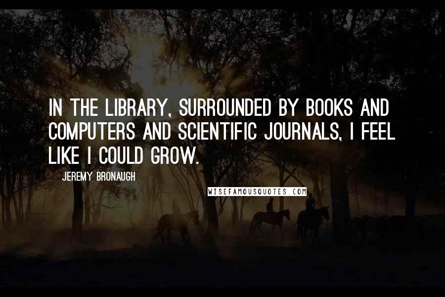 Jeremy Bronaugh Quotes: In the library, surrounded by books and computers and scientific journals, I feel like I could grow.