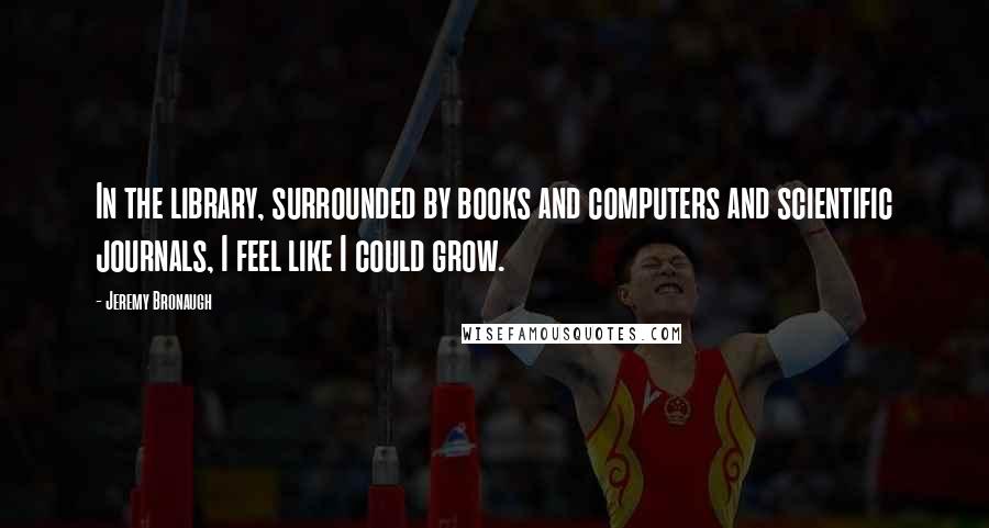 Jeremy Bronaugh Quotes: In the library, surrounded by books and computers and scientific journals, I feel like I could grow.