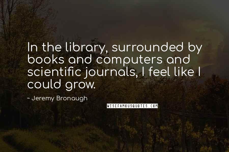 Jeremy Bronaugh Quotes: In the library, surrounded by books and computers and scientific journals, I feel like I could grow.