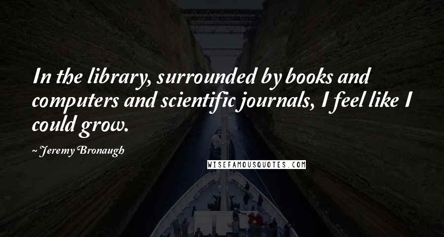 Jeremy Bronaugh Quotes: In the library, surrounded by books and computers and scientific journals, I feel like I could grow.
