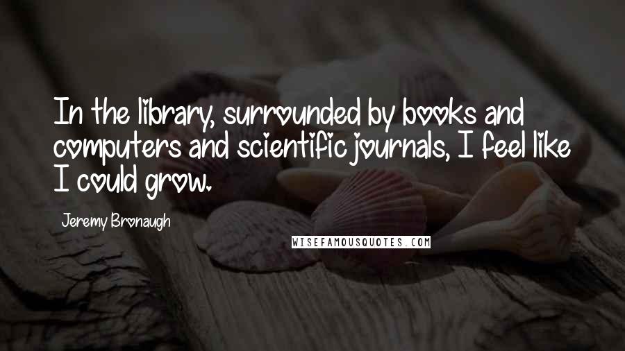 Jeremy Bronaugh Quotes: In the library, surrounded by books and computers and scientific journals, I feel like I could grow.