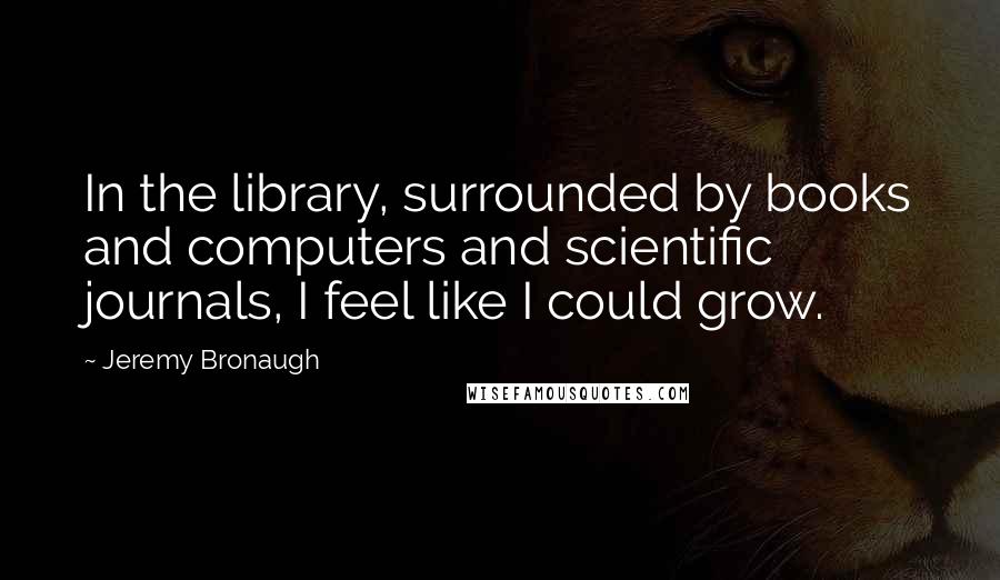 Jeremy Bronaugh Quotes: In the library, surrounded by books and computers and scientific journals, I feel like I could grow.