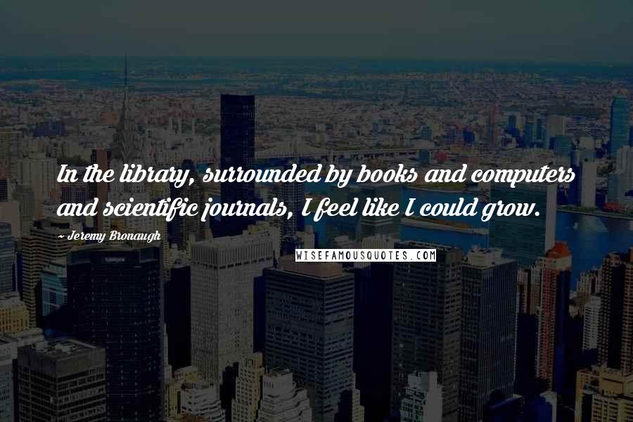 Jeremy Bronaugh Quotes: In the library, surrounded by books and computers and scientific journals, I feel like I could grow.