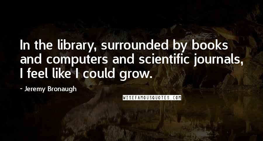 Jeremy Bronaugh Quotes: In the library, surrounded by books and computers and scientific journals, I feel like I could grow.