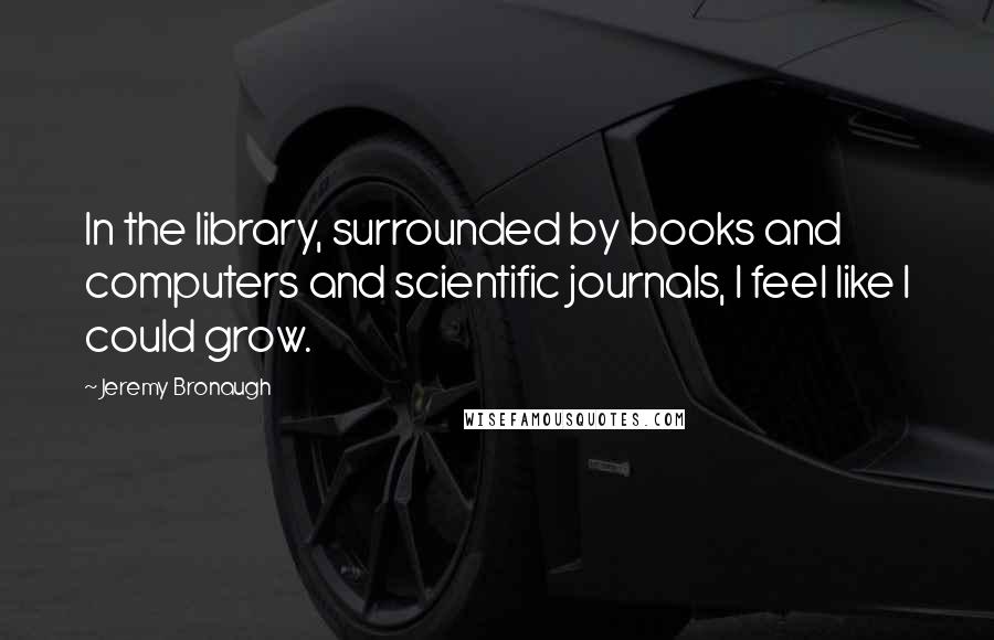 Jeremy Bronaugh Quotes: In the library, surrounded by books and computers and scientific journals, I feel like I could grow.