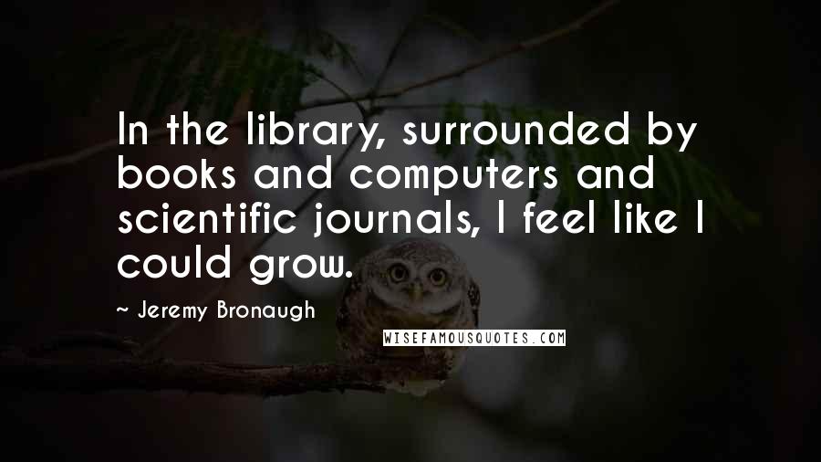 Jeremy Bronaugh Quotes: In the library, surrounded by books and computers and scientific journals, I feel like I could grow.