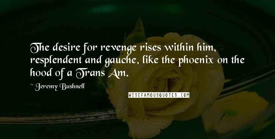 Jeremy Bushnell Quotes: The desire for revenge rises within him, resplendent and gauche, like the phoenix on the hood of a Trans Am.