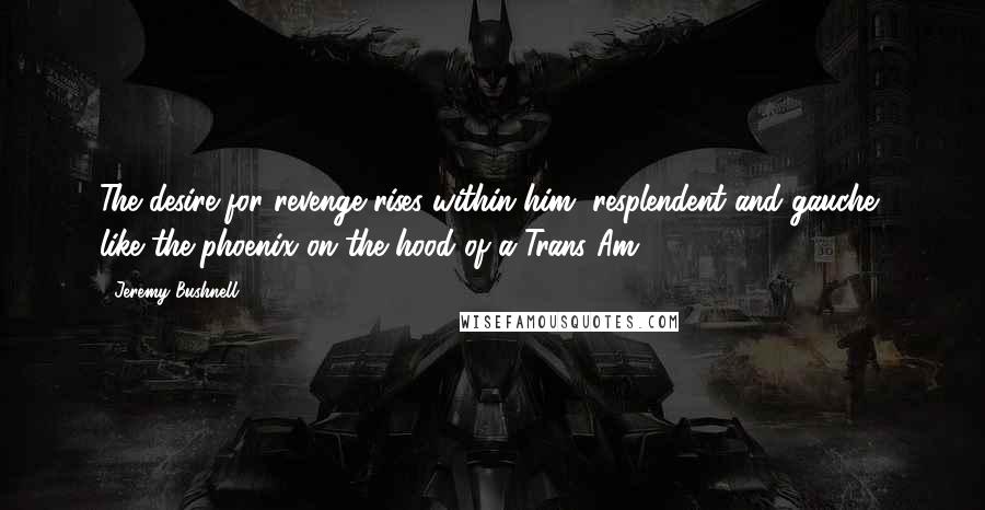 Jeremy Bushnell Quotes: The desire for revenge rises within him, resplendent and gauche, like the phoenix on the hood of a Trans Am.