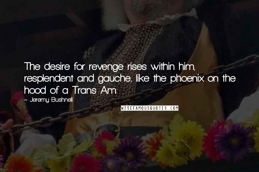 Jeremy Bushnell Quotes: The desire for revenge rises within him, resplendent and gauche, like the phoenix on the hood of a Trans Am.