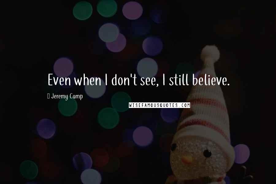 Jeremy Camp Quotes: Even when I don't see, I still believe.