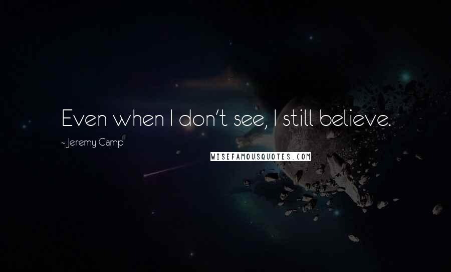 Jeremy Camp Quotes: Even when I don't see, I still believe.