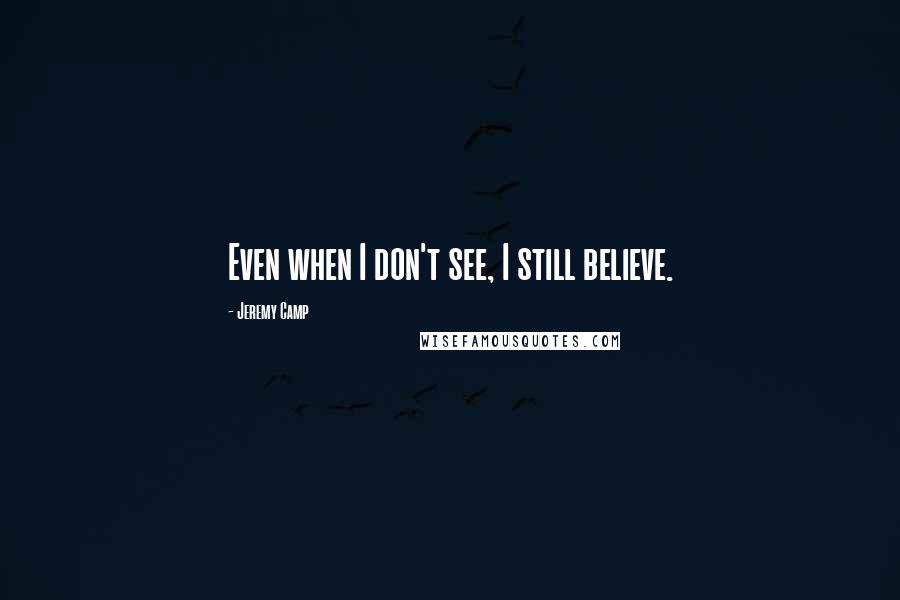 Jeremy Camp Quotes: Even when I don't see, I still believe.