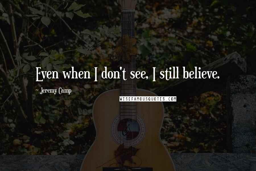 Jeremy Camp Quotes: Even when I don't see, I still believe.