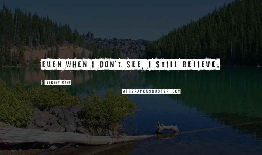 Jeremy Camp Quotes: Even when I don't see, I still believe.