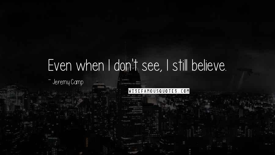 Jeremy Camp Quotes: Even when I don't see, I still believe.