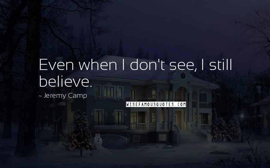 Jeremy Camp Quotes: Even when I don't see, I still believe.