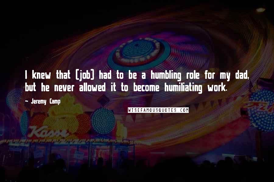 Jeremy Camp Quotes: I knew that (job) had to be a humbling role for my dad, but he never allowed it to become humiliating work.