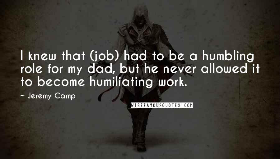 Jeremy Camp Quotes: I knew that (job) had to be a humbling role for my dad, but he never allowed it to become humiliating work.
