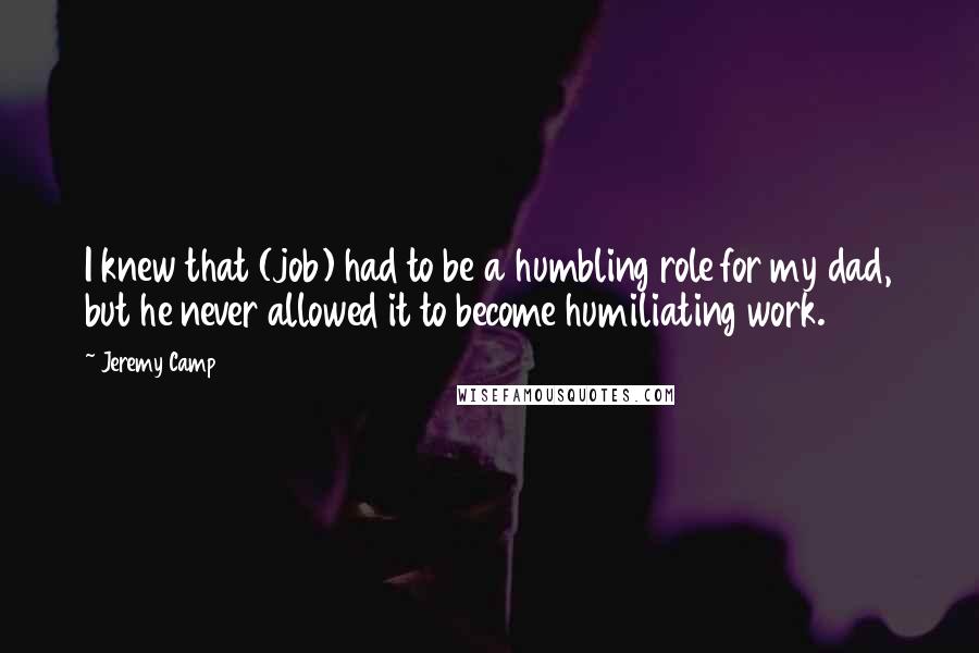 Jeremy Camp Quotes: I knew that (job) had to be a humbling role for my dad, but he never allowed it to become humiliating work.