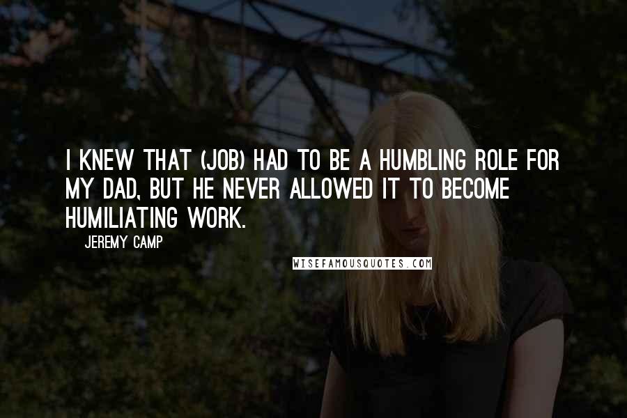 Jeremy Camp Quotes: I knew that (job) had to be a humbling role for my dad, but he never allowed it to become humiliating work.