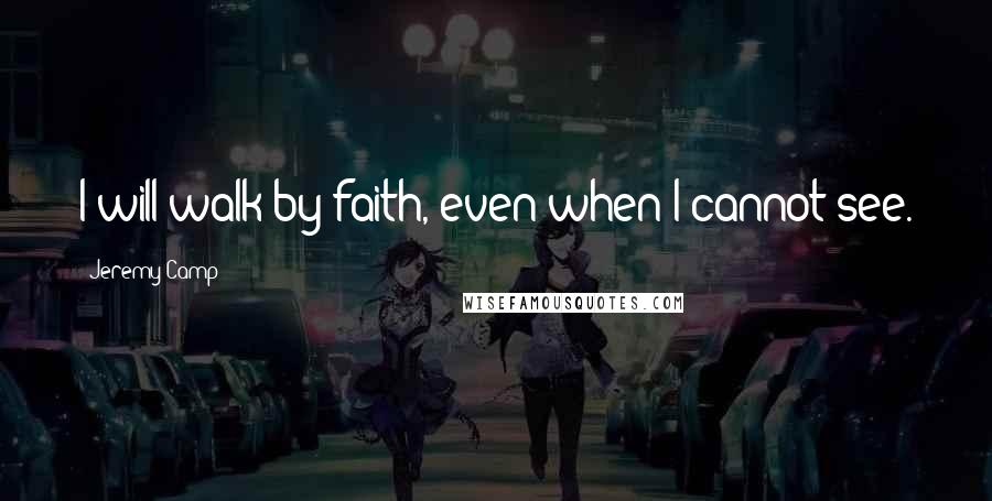 Jeremy Camp Quotes: I will walk by faith, even when I cannot see.